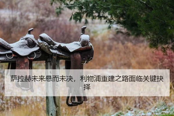 萨拉赫未来悬而未决，利物浦重建之路面临关键抉择