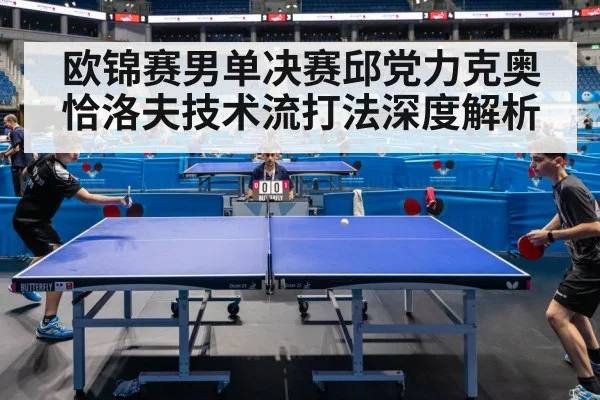 欧锦赛男单决赛邱党力克奥恰洛夫技术流打法深度解析